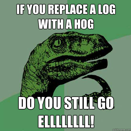 If you replace a log with a hog Do you still go ELLLLLLLL!  Philosoraptor