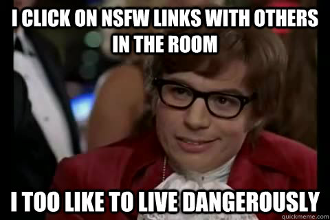 I click on NSFW links with others in the room  i too like to live dangerously  Dangerously - Austin Powers