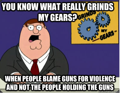 you know what really grinds my gears? when people blame guns for violence and not the people holding the guns  Grinds my gears
