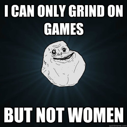 I can only grind on games but not women  Forever Alone