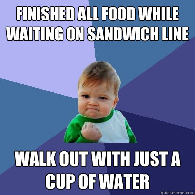 Finished all food while waiting on sandwich line walk out with just a cup of water  Success Kid