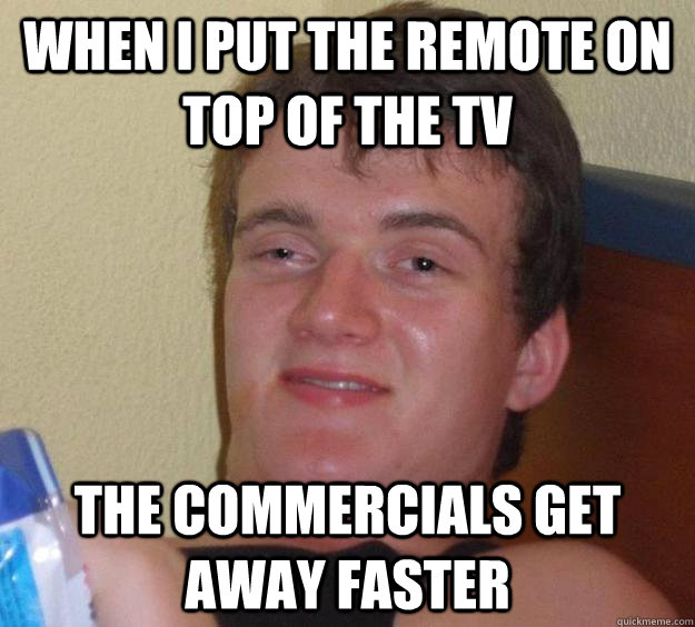 when i put the remote on top of the tv the commercials get away faster  10 Guy