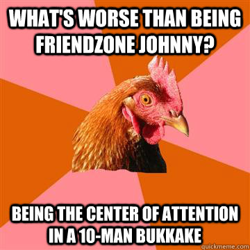 What's worse than being friendzone johnny? Being the center of attention in a 10-man bukkake  Anti-Joke Chicken