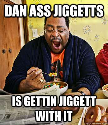 Dan Ass jiggetts Is gettin Jiggett With it  