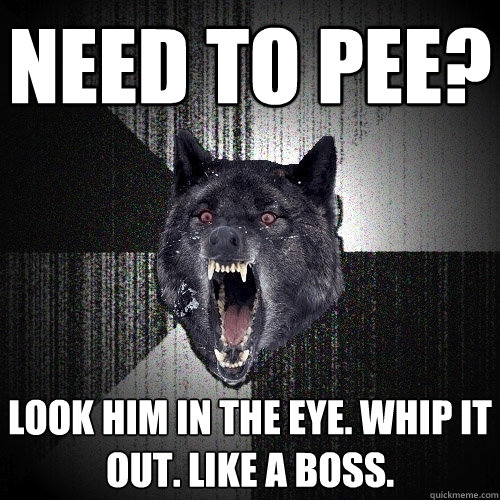 Need to Pee? Look him in the eye. Whip it out. Like a BOSS.  Insanity Wolf