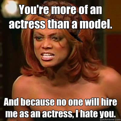 You're more of an actress than a model.
 And because no one will hire me as an actress, I hate you.  Scumbag Tyra