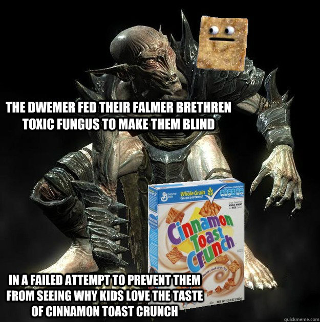 The dwemer fed their falmer brethren toxic fungus to make them blind in a failed attempt to prevent them from seeing why kids love the taste of cinnamon toast crunch - The dwemer fed their falmer brethren toxic fungus to make them blind in a failed attempt to prevent them from seeing why kids love the taste of cinnamon toast crunch  Crunchmer