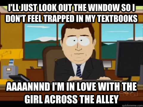 I'll just look out the window so I don't feel trapped in my textbooks Aaaannnd i'm in love with the girl across the alley - I'll just look out the window so I don't feel trapped in my textbooks Aaaannnd i'm in love with the girl across the alley  Aaand its gone