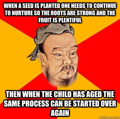 When a seed is planted one needs to continue to nurture so the roots are strong and the fruit is plentiful  Then when the child has aged the same process can be started over again  - When a seed is planted one needs to continue to nurture so the roots are strong and the fruit is plentiful  Then when the child has aged the same process can be started over again   Confucius says