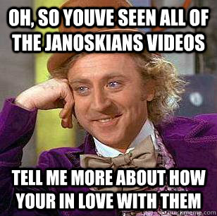 oh, so youve seen all of the janoskians videos tell me more about how your in love with them  Condescending Wonka