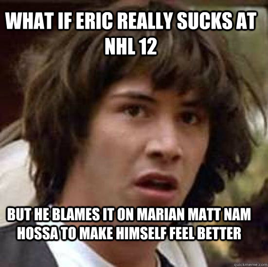 what if eric really sucks at nhl 12  but he blames it on marian matt nam hossa to make himself feel better - what if eric really sucks at nhl 12  but he blames it on marian matt nam hossa to make himself feel better  conspiracy keanu