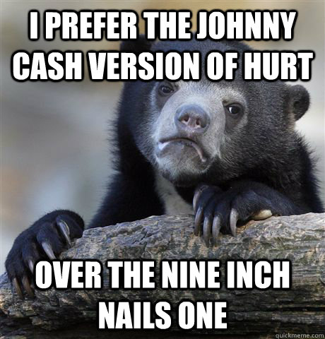 I prefer the Johnny Cash version of hurt Over the Nine Inch Nails one  Confession Bear