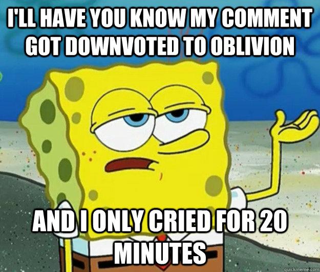 I'll have you know my comment got downvoted to oblivion and I only cried for 20 minutes  Tough Spongebob