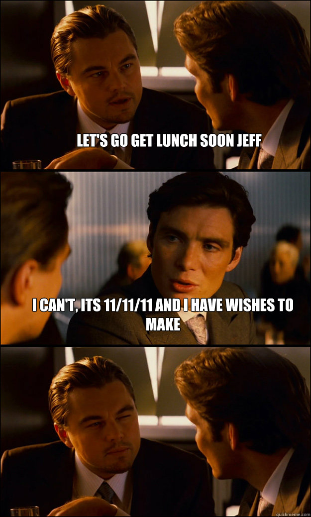 Let's go get lunch soon Jeff I can't, Its 11/11/11 and I have wishes to make   Inception