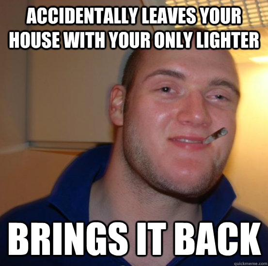 accidentally leaves your house with your only lighter brings it back  Good 10 Guy Greg