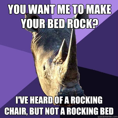 you want me to make your bed rock? i've heard of a rocking chair, but not a rocking bed  Sexually Oblivious Rhino