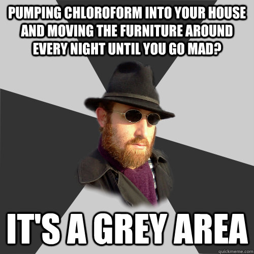 Pumping chloroform into your house and moving the furniture around every night until you go mad? It's a grey area - Pumping chloroform into your house and moving the furniture around every night until you go mad? It's a grey area  Its a Grey Area