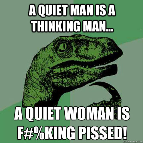 A quiet man is a thinking man... A quiet woman is f#%king pissed!  Philosoraptor