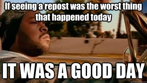 If seeing a repost was the worst thing that happened today IT WAS A GOOD DAY  It was a good day