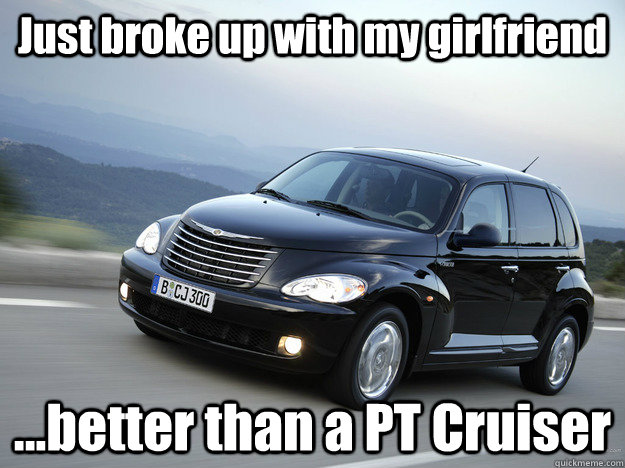 Just broke up with my girlfriend ...better than a PT Cruiser - Just broke up with my girlfriend ...better than a PT Cruiser  Better than a PT Cruiser