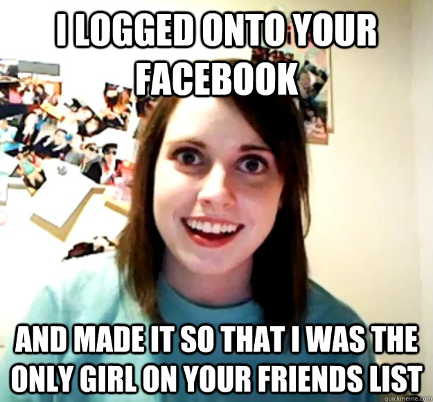 I logged onto your facebook and made it so that i was the only girl on your friends list  Overly Attached Girlfriend