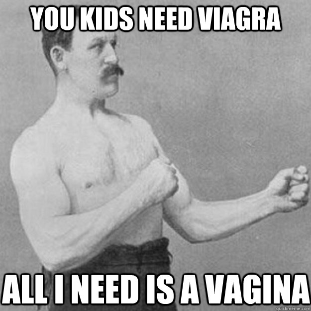 you kids need Viagra  all I need is a vagina  overly manly man