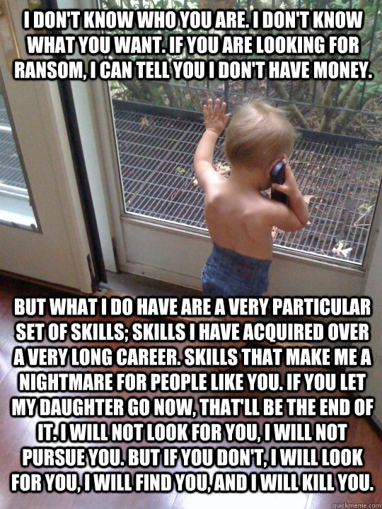 I don't know who you are. I don't know what you want. If you are looking for ransom, I can tell you I don't have money.  But what I do have are a very particular set of skills; skills I have acquired over a very long career. Skills that make me a nightmar  Tough Love Baby