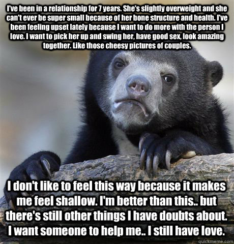 I've been in a relationship for 7 years. She's slightly overweight and she can't ever be super small because of her bone structure and health. I've been feeling upset lately because I want to do more with the person I love. I want to pick her up and swing  Confession Bear