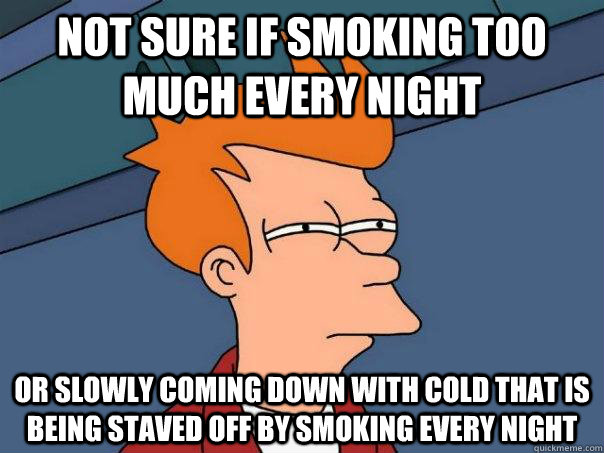 Not sure if smoking too much every night or slowly coming down with cold that is being staved off by smoking every night  Futurama Fry