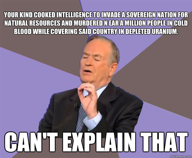 
Your kind cooked intelligence to invade a sovereign nation for natural resources and murdered n ear a million people in cold blood while covering said country in depleted uranium. Can't explain that  Bill O Reilly