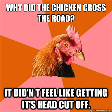 WHY did the chicken cross the road? It did'n t feel like getting it's head cut off.  Anti-Joke Chicken