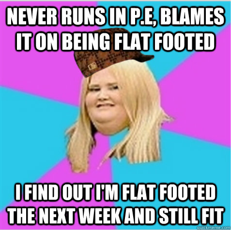 Never runs in P.E, Blames it on being flat footed I find out I'm flat footed the next week and still fit  scumbag fat girl