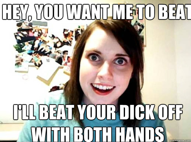 Hey You Want Me To Beat Your Dick Off I Ll Beat Your Dick Off With Both Hands Oagf Quickmeme