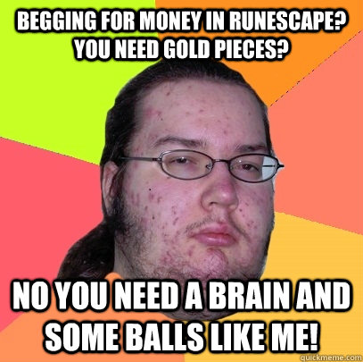 begging for money in runescape? you need gold pieces? no you need a brain and some balls like me! - begging for money in runescape? you need gold pieces? no you need a brain and some balls like me!  Butthurt Dweller