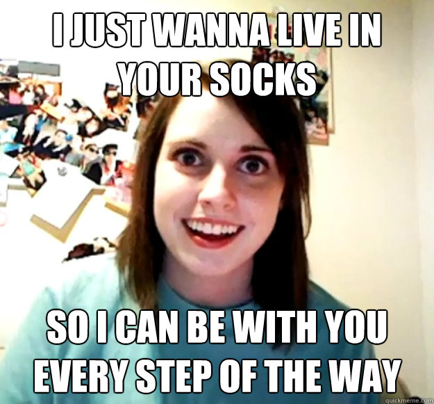 I just wanna live in your socks So i can be with you every step of the way  Overly Attached Girlfriend