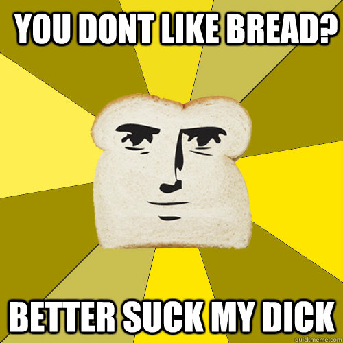 you dont like bread? better suck my dick  Breadfriend