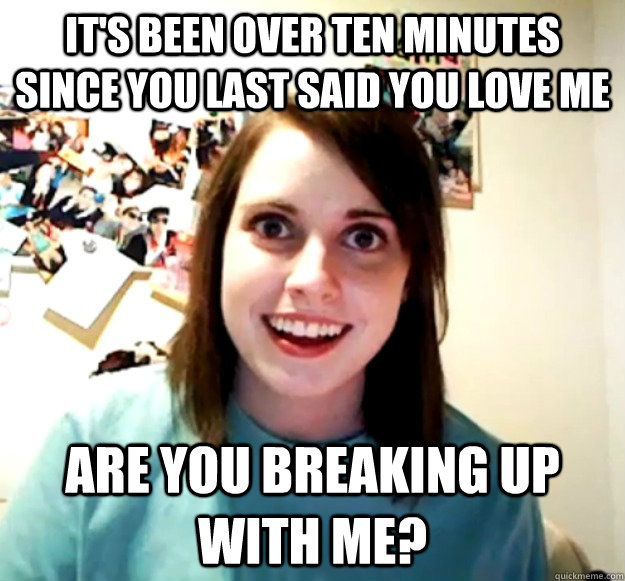 It's been over ten minutes since you last said you love me are you breaking up with me? - It's been over ten minutes since you last said you love me are you breaking up with me?  Overly Attached Girlfriend