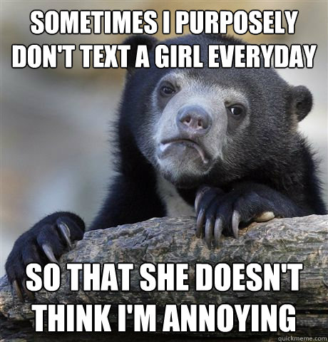 Sometimes I purposely don't text a girl everyday so that she doesn't think I'm annoying  Confession Bear