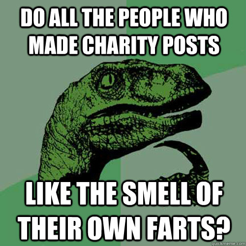 do all the people who made charity posts  like the smell of their own farts?  Philosoraptor