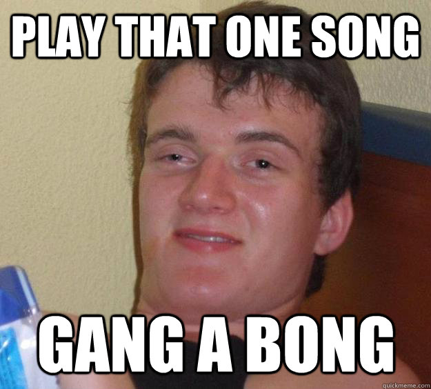 Play that one song Gang a Bong  10 Guy