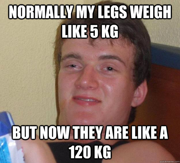 normally my legs weigh like 5 kg but now they are like a 120 kg  10 Guy