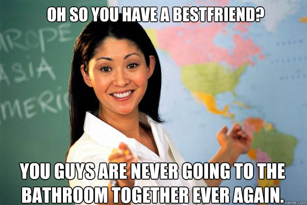 OH SO YOU HAVE A BESTFRIEND? you guys are never going to the bathroom together ever again.  Unhelpful High School Teacher