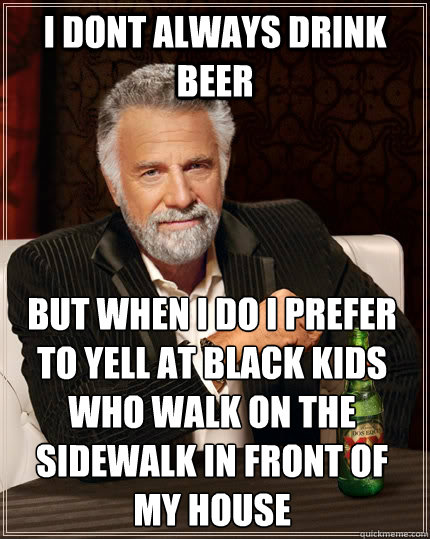 I dont always drink beer but when I do i prefer to yell at black kids who walk on the sidewalk in front of my house  The Most Interesting Man In The World