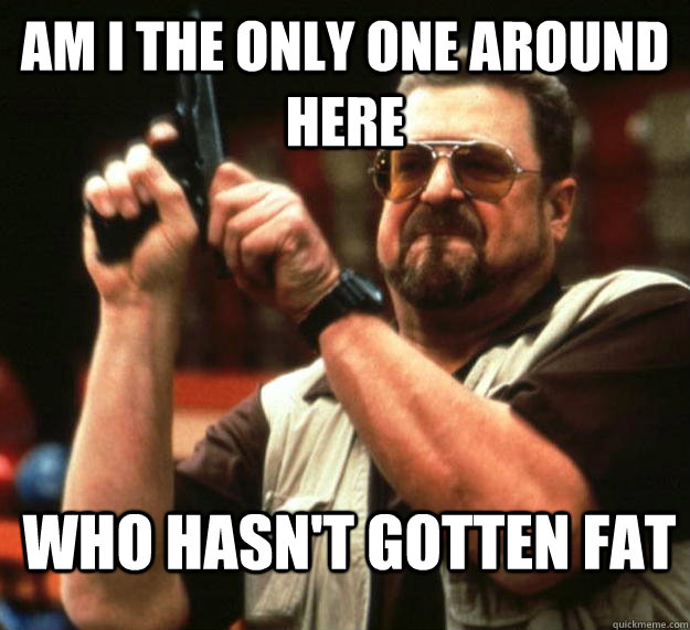 am I the only one around here Who hasn't gotten fat  Angry Walter