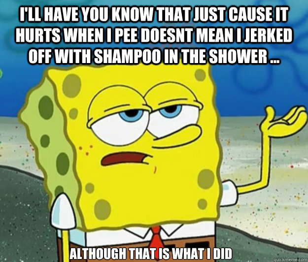 I'll have you know that just cause it hurts when i pee doesnt mean i jerked off with shampoo in the shower ... although that is what i did - I'll have you know that just cause it hurts when i pee doesnt mean i jerked off with shampoo in the shower ... although that is what i did  Tough Spongebob