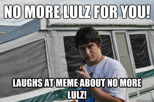 No more lulz for yoU!  laughs at meme about no more lulz!   