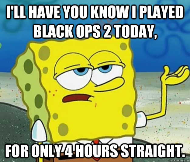 I'll have you know i played black ops 2 today, For only 4 hours straight.  Tough Spongebob