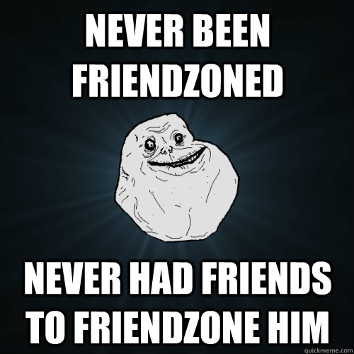 never been friendzoned never had friends to friendzone him  Forever Alone