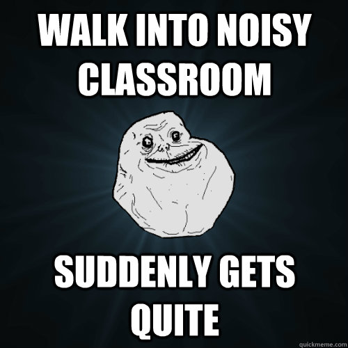 Walk into noisy classroom suddenly gets quite  Forever Alone