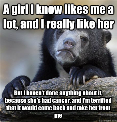 A girl I know likes me a lot, and I really like her But I haven't done anything about it, because she's had cancer, and I'm terrified that it would come back and take her from me  Confession Bear